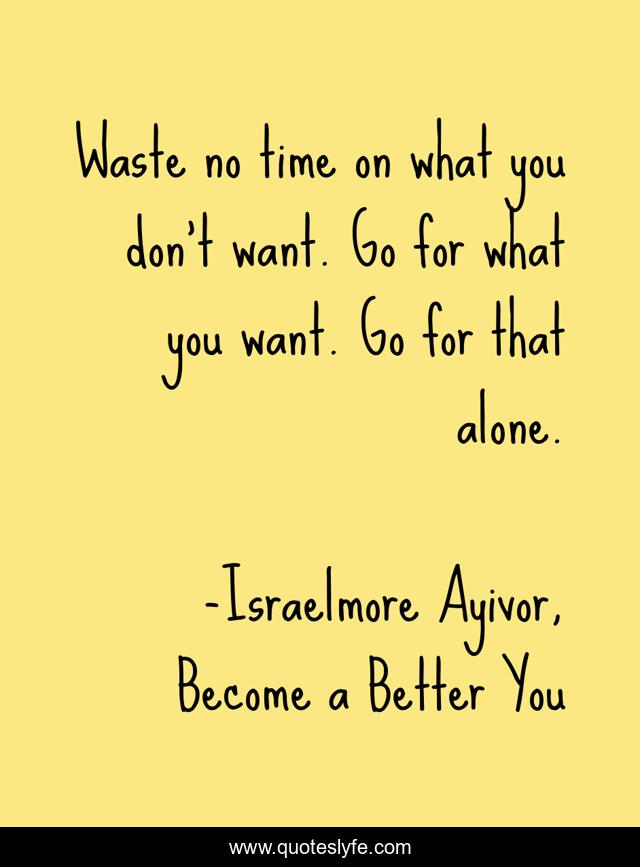 Waste no time on what you don’t want. Go for what you want. Go for that alone.