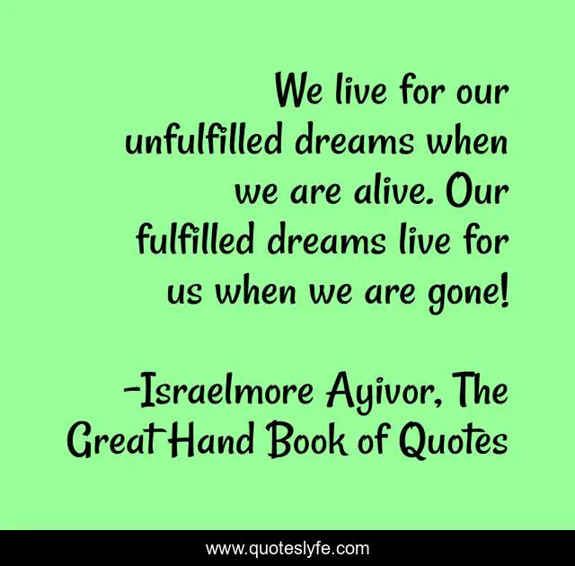 We live for our unfulfilled dreams when we are alive. Our fulfilled dreams live for us when we are gone!