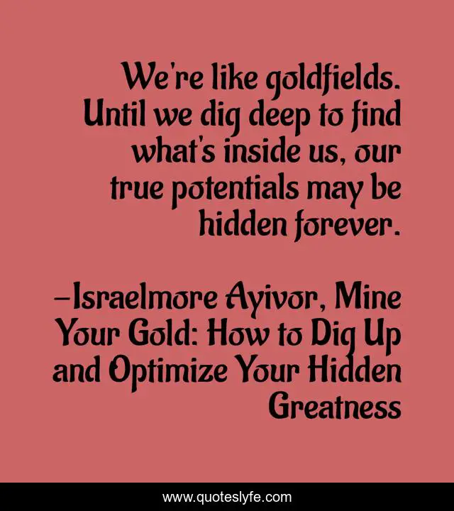We're like goldfields. Until we dig deep to find what's inside us, our true potentials may be hidden forever.