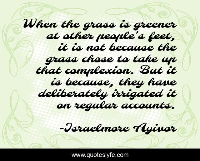 When the grass is greener at other people's feet, it is not because the grass chose to take up that complexion. But it is because, they have deliberately irrigated it on regular accounts.
