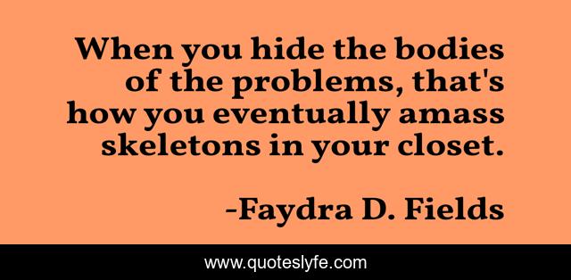 When you hide the bodies of the problems, that's how you eventually amass skeletons in your closet.