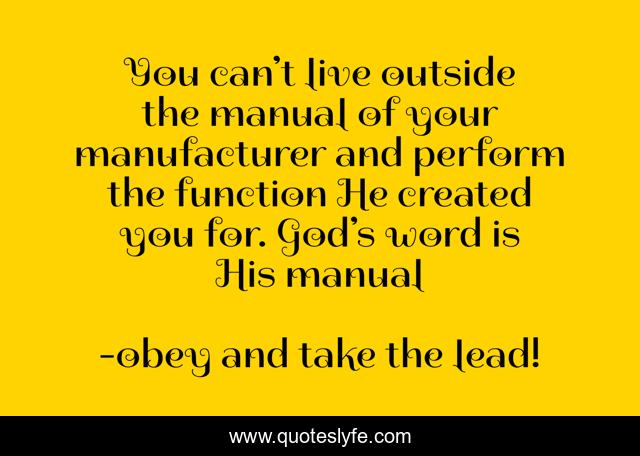 You can’t live outside the manual of your manufacturer and perform the function He created you for. God’s word is His manual