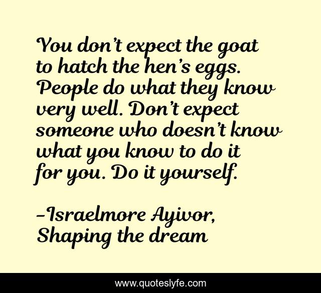 You don’t expect the goat to hatch the hen’s eggs. People do what they know very well. Don’t expect someone who doesn’t know what you know to do it for you. Do it yourself.