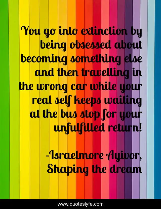 You go into extinction by being obsessed about becoming something else and then travelling in the wrong car while your real self keeps waiting at the bus stop for your unfulfilled return!