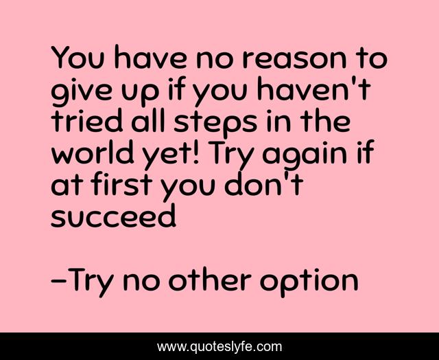You have no reason to give up if you haven't tried all steps in the world yet! Try again if at first you don't succeed