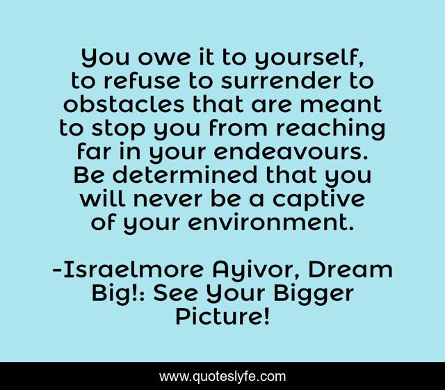 You owe it to yourself, to refuse to surrender to obstacles that are meant to stop you from reaching far in your endeavours. Be determined that you will never be a captive of your environment.