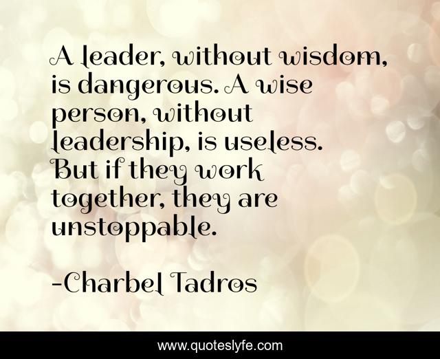 A leader, without wisdom, is dangerous. A wise person, without leadership, is useless. But if they work together, they are unstoppable.