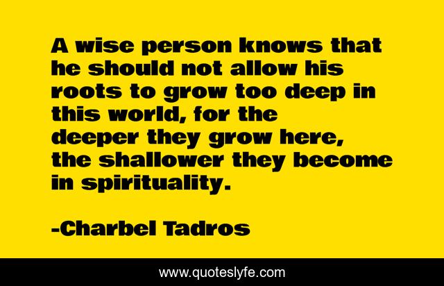 A wise person knows that he should not allow his roots to grow too deep in this world, for the deeper they grow here, the shallower they become in spirituality.