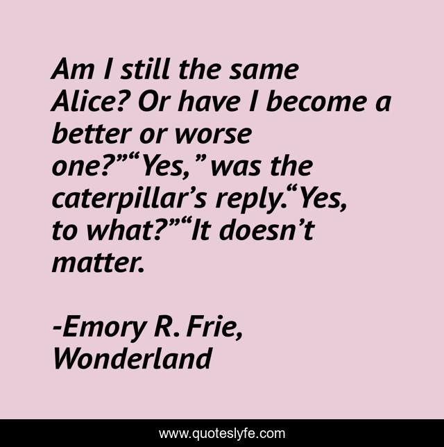 Am I still the same Alice? Or have I become a better or worse one?”“Yes, ” was the caterpillar’s reply.“Yes, to what?”“It doesn’t matter.