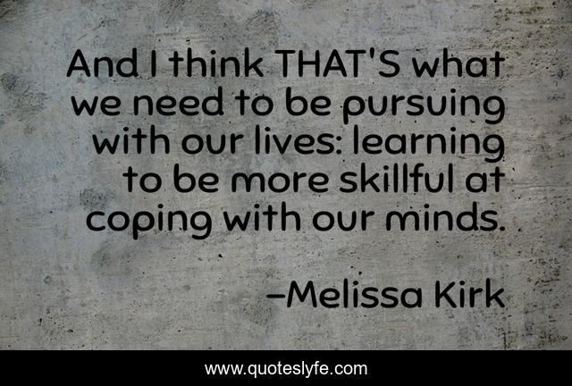 And I think THAT'S what we need to be pursuing with our lives: learning to be more skillful at coping with our minds.