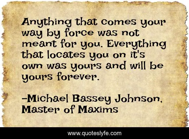 Anything that comes your way by force was not meant for you. Everything that locates you on it's own was yours and will be yours forever.