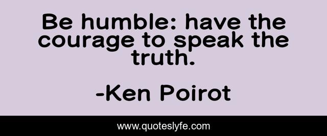 Be humble: have the courage to speak the truth.