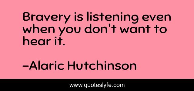 Bravery is listening even when you don't want to hear it.