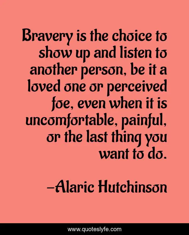 Bravery is the choice to show up and listen to another person, be it a loved one or perceived foe, even when it is uncomfortable, painful, or the last thing you want to do.