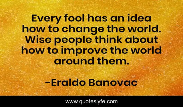 Every fool has an idea how to change the world. Wise people think about how to improve the world around them.