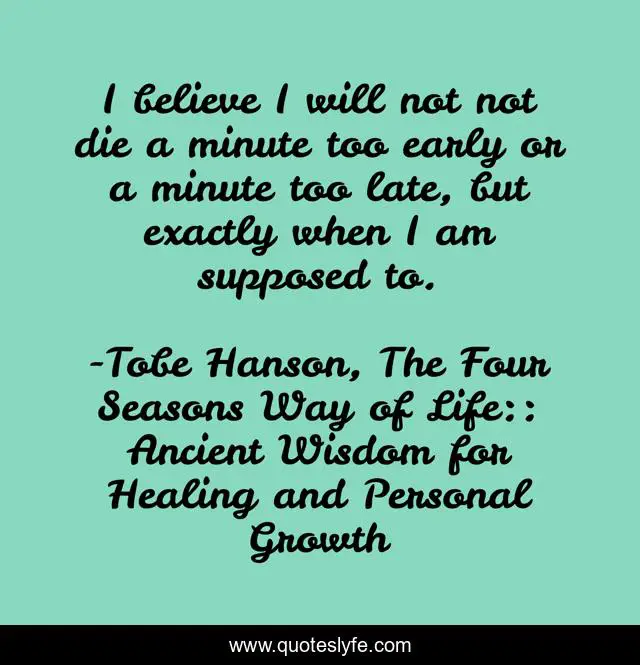 I believe I will not not die a minute too early or a minute too late, but exactly when I am supposed to.