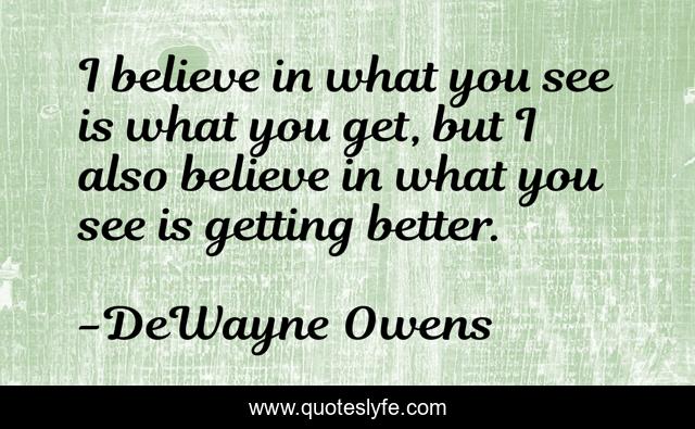 I believe in what you see is what you get, but I also believe in what you see is getting better.