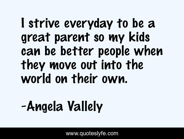 I strive everyday to be a great parent so my kids can be better people when they move out into the world on their own.