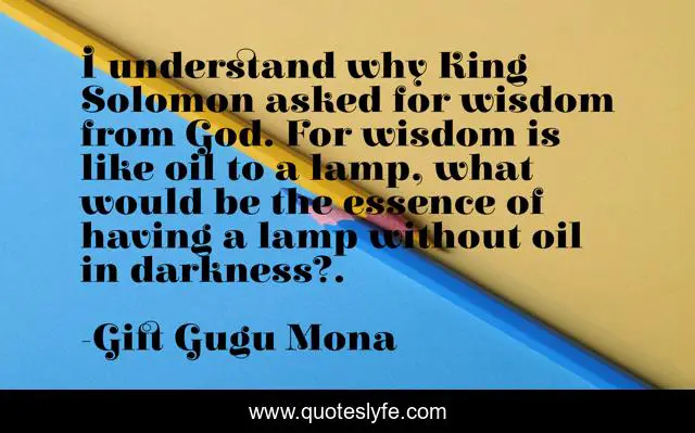 I understand why King Solomon asked for wisdom from God. For wisdom is like oil to a lamp, what would be the essence of having a lamp without oil in darkness?.