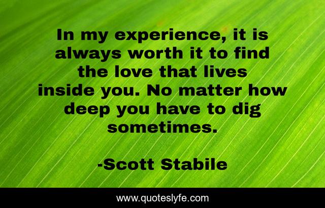 In my experience, it is always worth it to find the love that lives inside you. No matter how deep you have to dig sometimes.