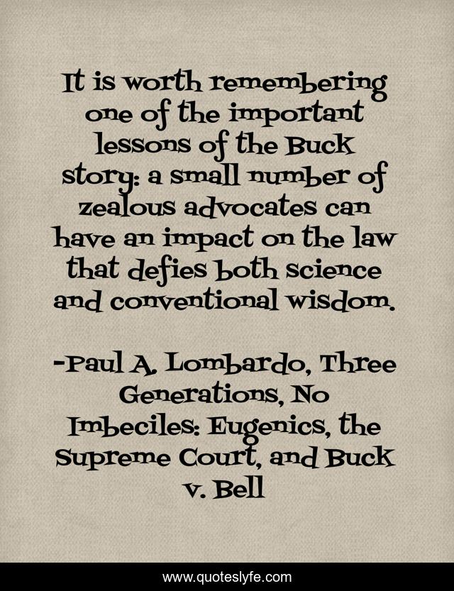 It is worth remembering one of the important lessons of the Buck story: a small number of zealous advocates can have an impact on the law that defies both science and conventional wisdom.