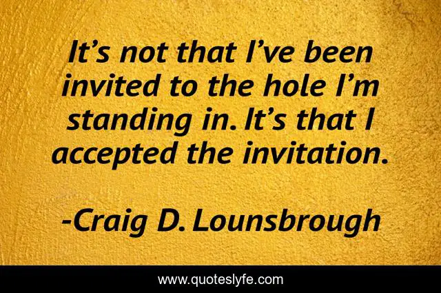 It’s not that I’ve been invited to the hole I’m standing in. It’s that I accepted the invitation.