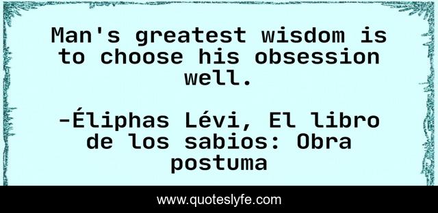 Man's greatest wisdom is to choose his obsession well.