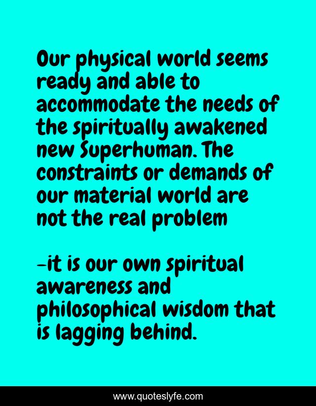 Our physical world seems ready and able to accommodate the needs of the spiritually awakened new Superhuman. The constraints or demands of our material world are not the real problem