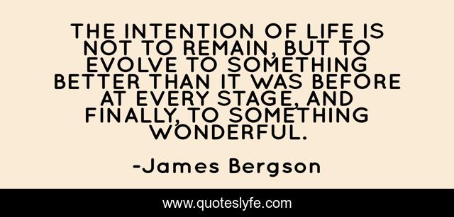 THE INTENTION OF LIFE IS NOT TO REMAIN, BUT TO EVOLVE TO SOMETHING BETTER THAN IT WAS BEFORE AT EVERY STAGE, AND FINALLY, TO SOMETHING WONDERFUL.