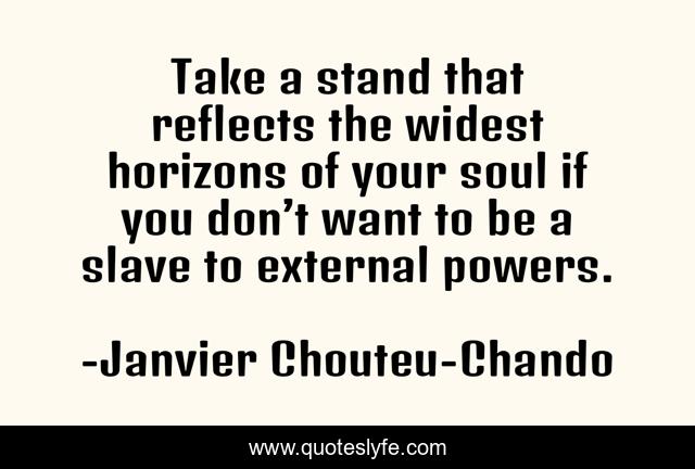 Take a stand that reflects the widest horizons of your soul if you don’t want to be a slave to external powers.
