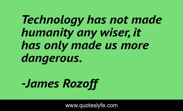 Technology has not made humanity any wiser, it has only made us more dangerous.