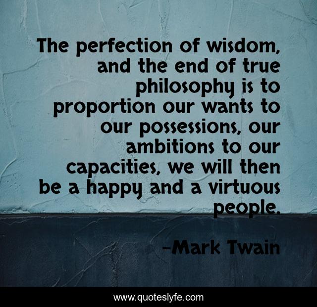 The perfection of wisdom, and the end of true philosophy is to proportion our wants to our possessions, our ambitions to our capacities, we will then be a happy and a virtuous people.