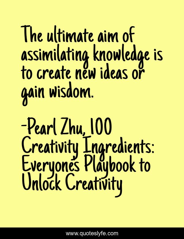 The ultimate aim of assimilating knowledge is to create new ideas or gain wisdom.