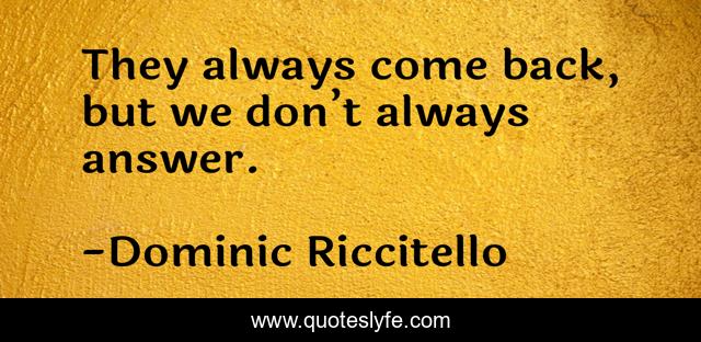 They always come back, but we don’t always answer.