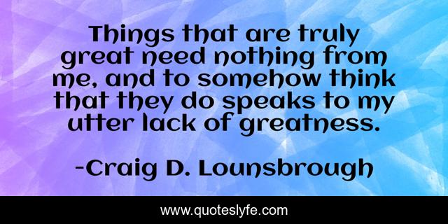Things that are truly great need nothing from me, and to somehow think that they do speaks to my utter lack of greatness.