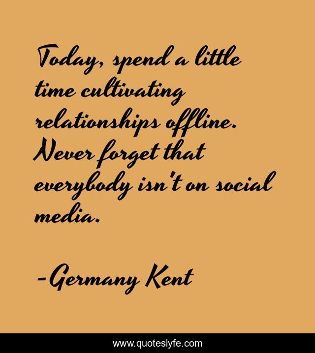 Today, spend a little time cultivating relationships offline. Never forget that everybody isn't on social media.
