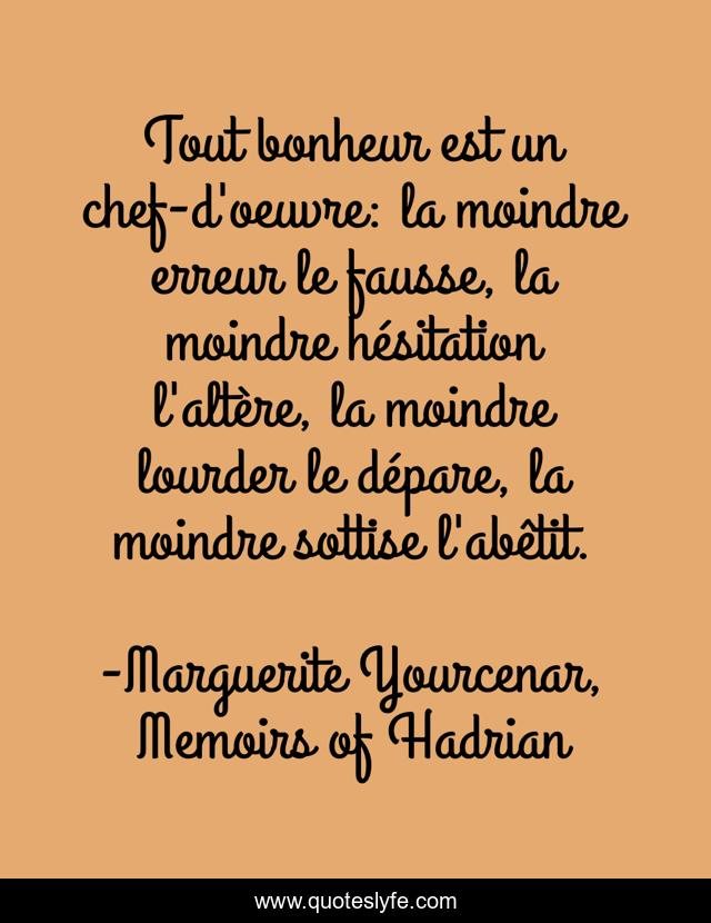 Tout bonheur est un chef-d'oeuvre: la moindre erreur le fausse, la moindre hésitation l'altère, la moindre lourder le dépare, la moindre sottise l'abêtit.