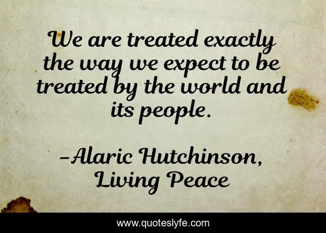We are treated exactly the way we expect to be treated by the world and its people.
