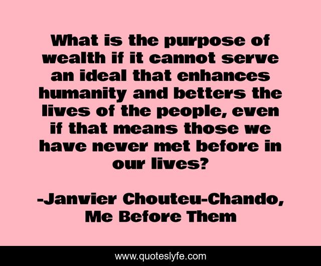 What is the purpose of wealth if it cannot serve an ideal that enhances humanity and betters the lives of the people, even if that means those we have never met before in our lives?