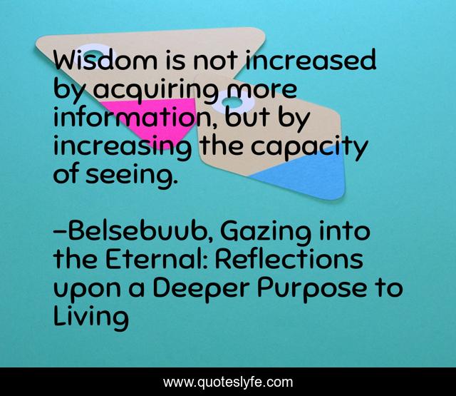 Wisdom is not increased by acquiring more information, but by increasing the capacity of seeing.