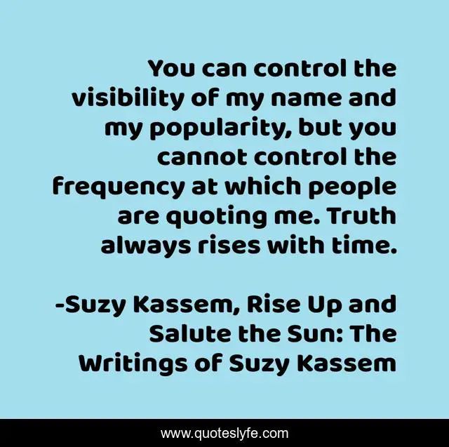 You can control the visibility of my name and my popularity, but you cannot control the frequency at which people are quoting me. Truth always rises with time.