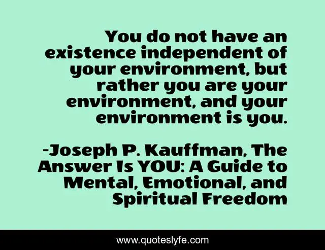 You do not have an existence independent of your environment, but rather you are your environment, and your environment is you.