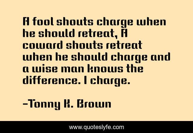 A fool shouts charge when he should retreat, A coward shouts retreat when he should charge and a wise man knows the difference. I charge.