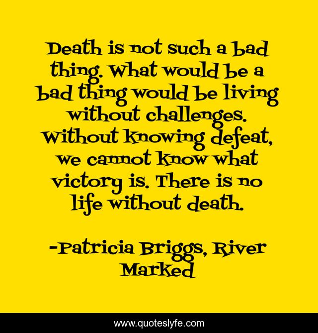 Death is not such a bad thing. What would be a bad thing would be living without challenges. Without knowing defeat, we cannot know what victory is. There is no life without death.
