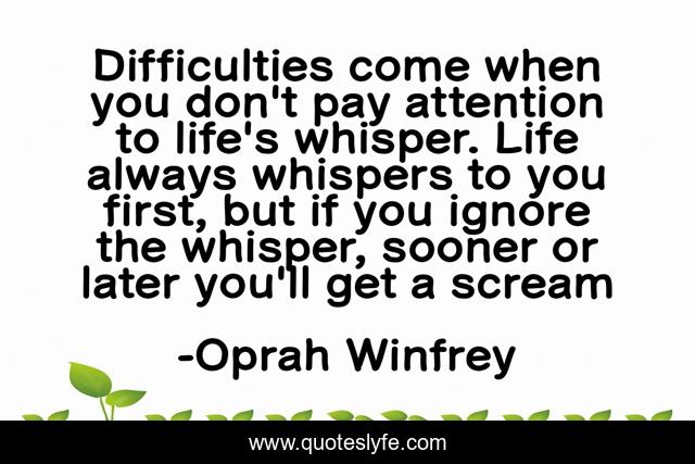 Difficulties come when you don't pay attention to life's whisper. Life always whispers to you first, but if you ignore the whisper, sooner or later you'll get a scream