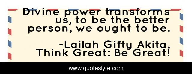 Divine power transforms us, to be the better person, we ought to be.