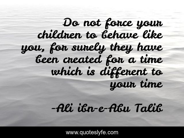 Do not force your children to behave like you, for surely they have been created for a time which is different to your time