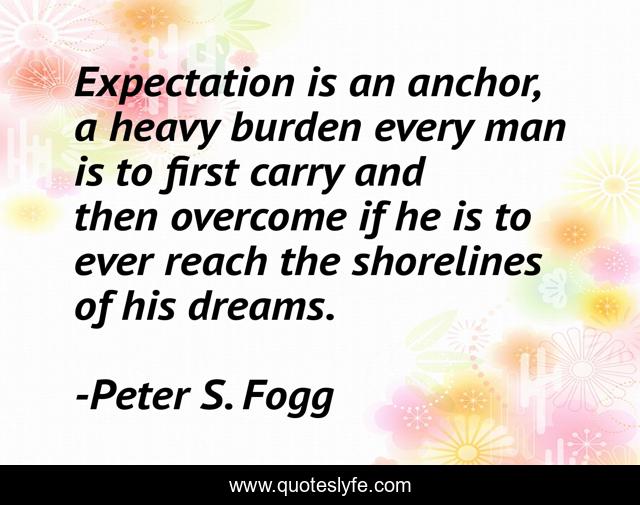 Expectation is an anchor, a heavy burden every man is to first carry and then overcome if he is to ever reach the shorelines of his dreams.
