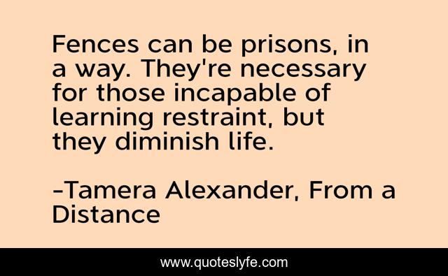 Fences can be prisons, in a way. They're necessary for those incapable of learning restraint, but they diminish life.