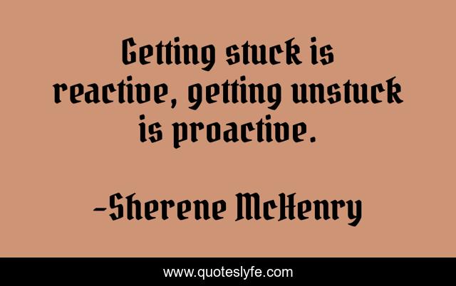Getting stuck is reactive, getting unstuck is proactive.